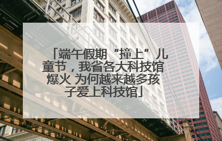 端午假期“撞上”儿童节，我省各大科技馆爆火 为何越来越多孩子爱上科技馆